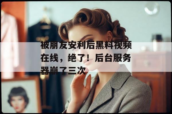 被朋友安利后黑料视频在线，绝了！后台服务器崩了三次