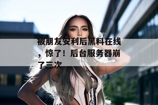 被朋友安利后黑料在线，惊了！后台服务器崩了三次